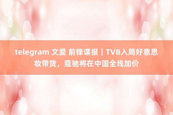 telegram 文爱 前锋谍报｜TVB入局好意思妆带货，蔻驰将在中国全线加价