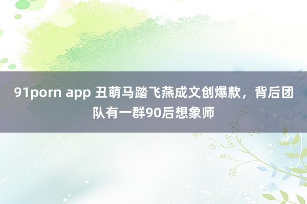 91porn app 丑萌马踏飞燕成文创爆款，背后团队有一群90后想象师