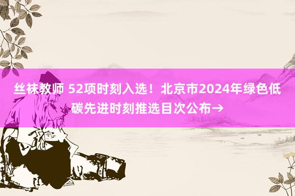 丝袜教师 52项时刻入选！北京市2024年绿色低碳先进时刻推选目次公布→