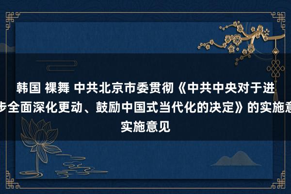 韩国 裸舞 中共北京市委贯彻《中共中央对于进一步全面深化更动、鼓励中国式当代化的决定》的实施意见