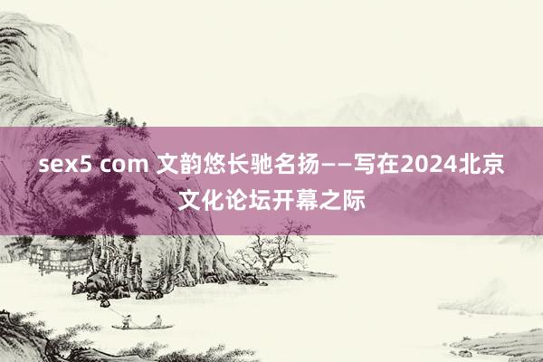 sex5 com 文韵悠长驰名扬——写在2024北京文化论坛开幕之际