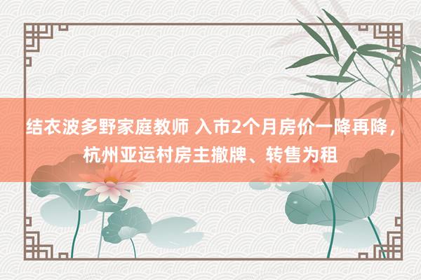 结衣波多野家庭教师 入市2个月房价一降再降，杭州亚运村房主撤牌、转售为租