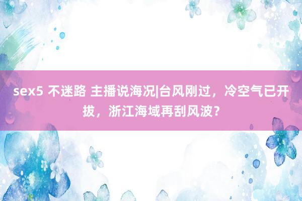 sex5 不迷路 主播说海况|台风刚过，冷空气已开拔，浙江海域再刮风波？