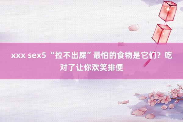 xxx sex5 “拉不出屎”最怕的食物是它们？吃对了让你欢笑排便