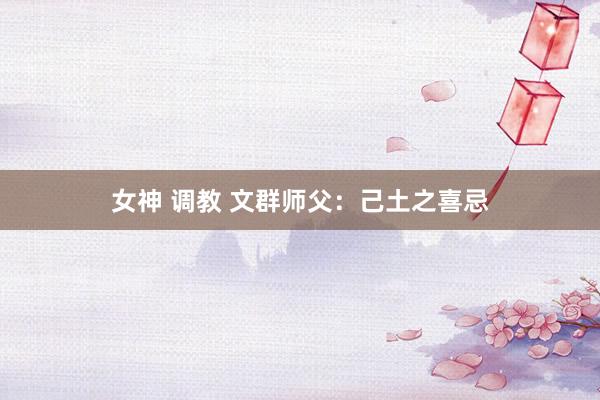 女神 调教 文群师父：己土之喜忌