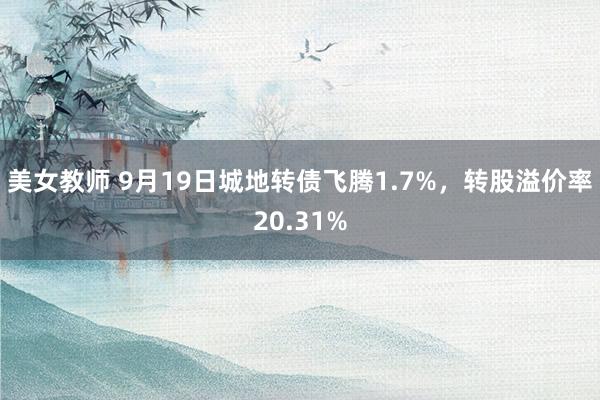 美女教师 9月19日城地转债飞腾1.7%，转股溢价率20.31%