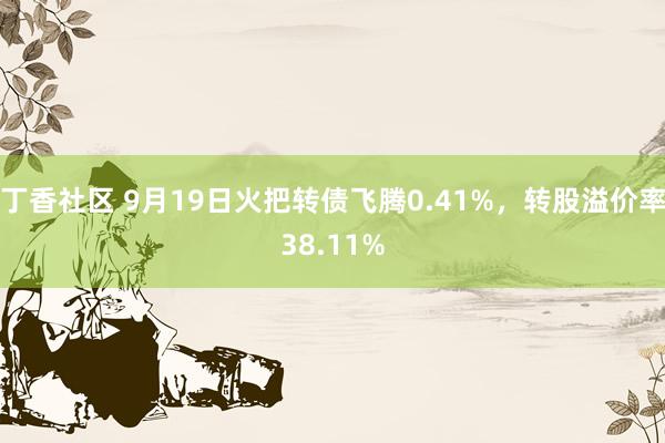 丁香社区 9月19日火把转债飞腾0.41%，转股溢价率38.11%