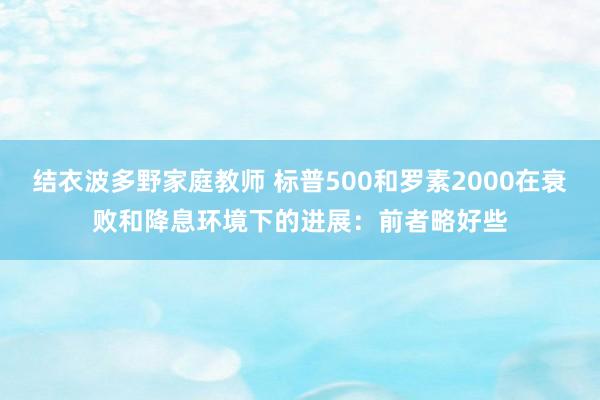 结衣波多野家庭教师 标普500和罗素2000在衰败和降息环境下的进展：前者略好些