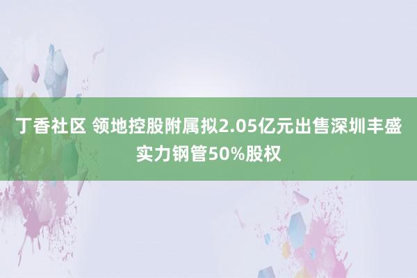 丁香社区 领地控股附属拟2.05亿元出售深圳丰盛实力钢管50%股权