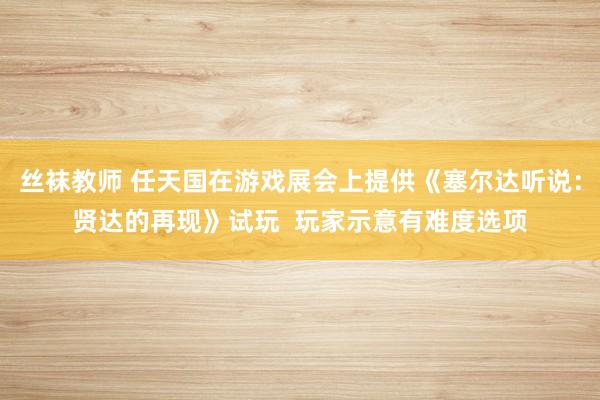 丝袜教师 任天国在游戏展会上提供《塞尔达听说：贤达的再现》试玩  玩家示意有难度选项