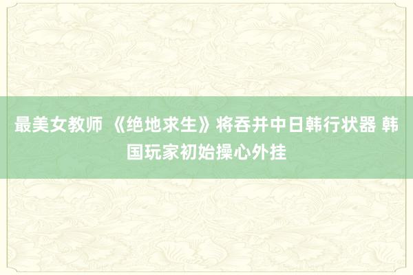 最美女教师 《绝地求生》将吞并中日韩行状器 韩国玩家初始操心外挂