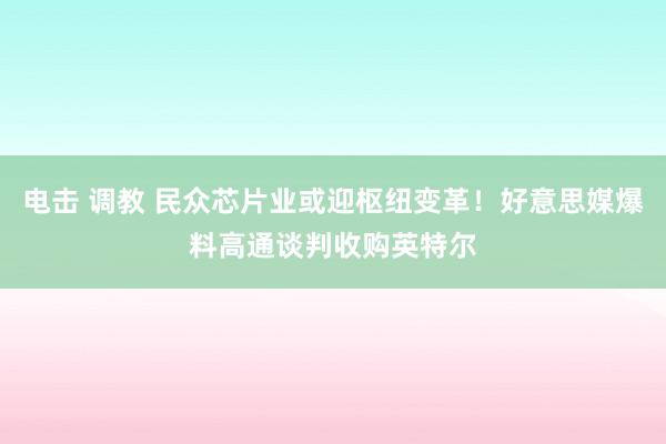 电击 调教 民众芯片业或迎枢纽变革！好意思媒爆料高通谈判收购英特尔