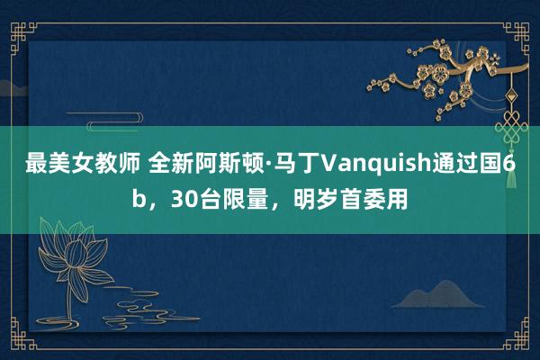 最美女教师 全新阿斯顿·马丁Vanquish通过国6b，30台限量，明岁首委用