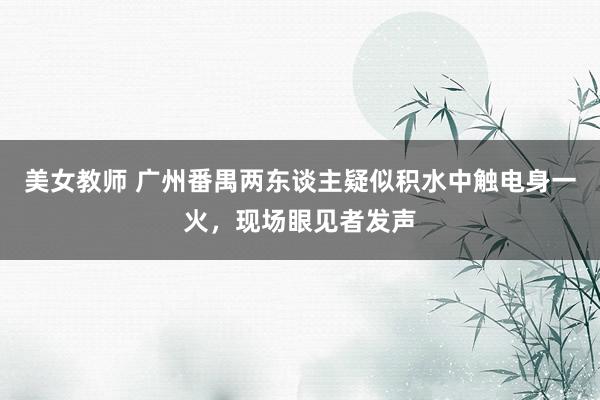 美女教师 广州番禺两东谈主疑似积水中触电身一火，现场眼见者发声