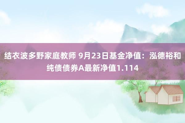 结衣波多野家庭教师 9月23日基金净值：泓德裕和纯债债券A最新净值1.114