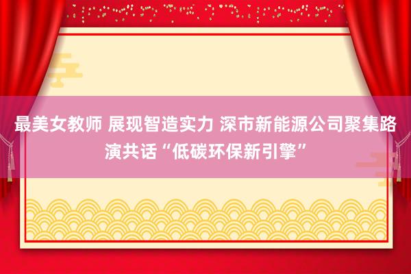 最美女教师 展现智造实力 深市新能源公司聚集路演共话“低碳环保新引擎”