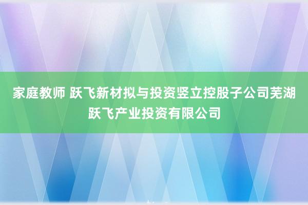 家庭教师 跃飞新材拟与投资竖立控股子公司芜湖跃飞产业投资有限公司