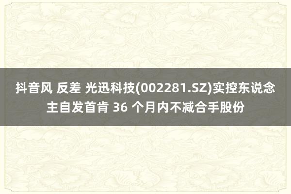 抖音风 反差 光迅科技(002281.SZ)实控东说念主自发首肯 36 个月内不减合手股份