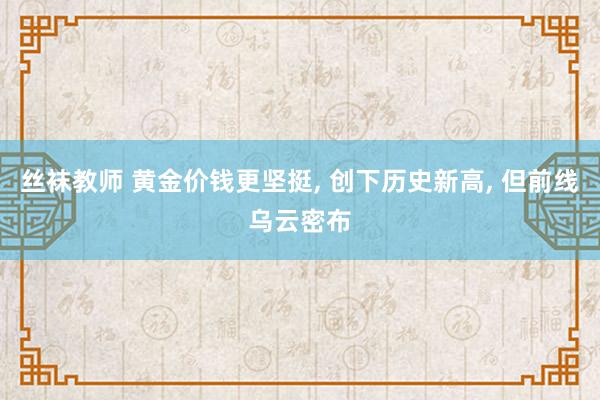 丝袜教师 黄金价钱更坚挺， 创下历史新高， 但前线乌云密布