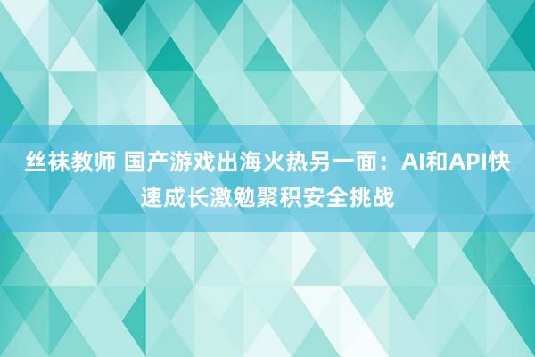 丝袜教师 国产游戏出海火热另一面：AI和API快速成长激勉聚积安全挑战