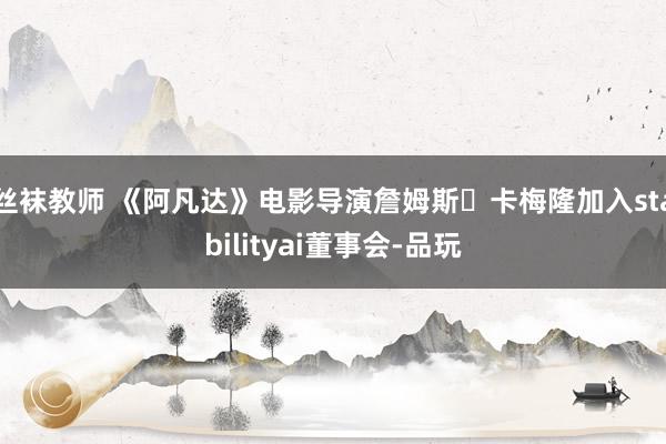 丝袜教师 《阿凡达》电影导演詹姆斯・卡梅隆加入stabilityai董事会-品玩