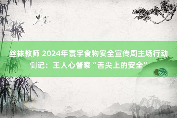 丝袜教师 2024年寰宇食物安全宣传周主场行动侧记：王人心督察“舌尖上的安全”