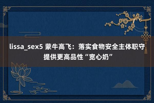 lissa_sex5 蒙牛高飞：落实食物安全主体职守 提供更高品性“宽心奶”