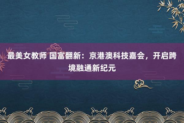 最美女教师 国富翻新：京港澳科技嘉会，开启跨境融通新纪元