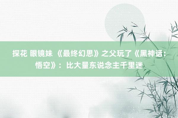 探花 眼镜妹 《最终幻思》之父玩了《黑神话：悟空》：比大量东说念主千里迷