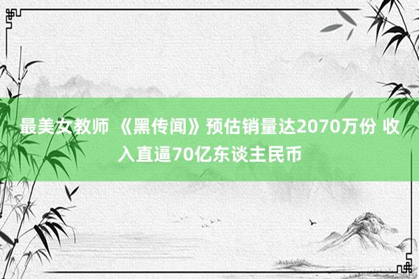 最美女教师 《黑传闻》预估销量达2070万份 收入直逼70亿东谈主民币