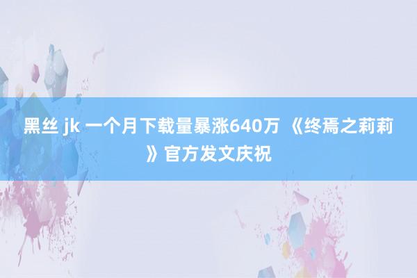 黑丝 jk 一个月下载量暴涨640万 《终焉之莉莉》官方发文庆祝