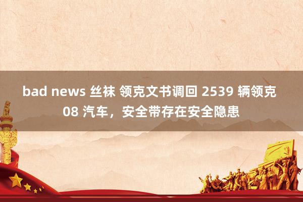 bad news 丝袜 领克文书调回 2539 辆领克 08 汽车，安全带存在安全隐患