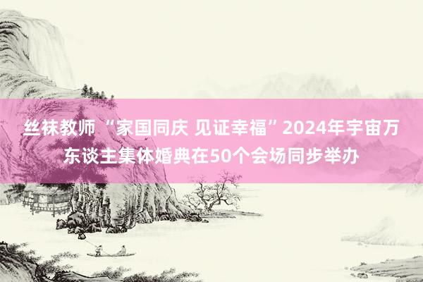 丝袜教师 “家国同庆 见证幸福”2024年宇宙万东谈主集体婚典在50个会场同步举办