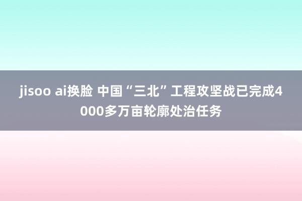 jisoo ai换脸 中国“三北”工程攻坚战已完成4000多万亩轮廓处治任务