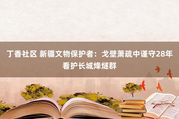 丁香社区 新疆文物保护者：戈壁萧疏中谨守28年看护长城烽燧群