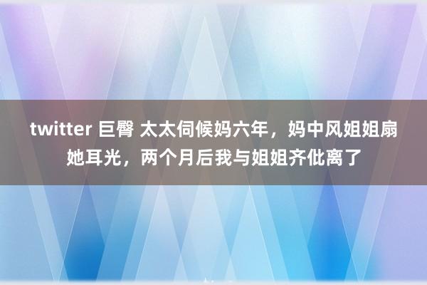 twitter 巨臀 太太伺候妈六年，妈中风姐姐扇她耳光，两个月后我与姐姐齐仳离了