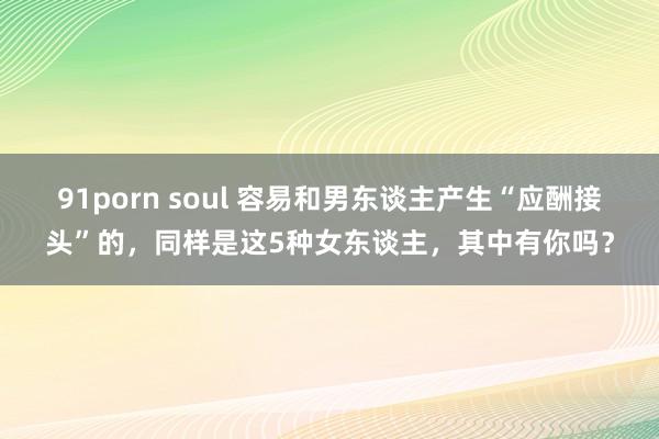 91porn soul 容易和男东谈主产生“应酬接头”的，同样是这5种女东谈主，其中有你吗？