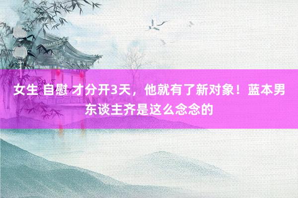 女生 自慰 才分开3天，他就有了新对象！蓝本男东谈主齐是这么念念的