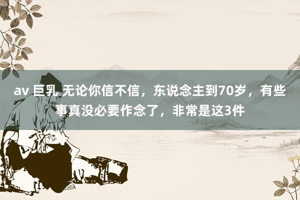 av 巨乳 无论你信不信，东说念主到70岁，有些事真没必要作念了，非常是这3件