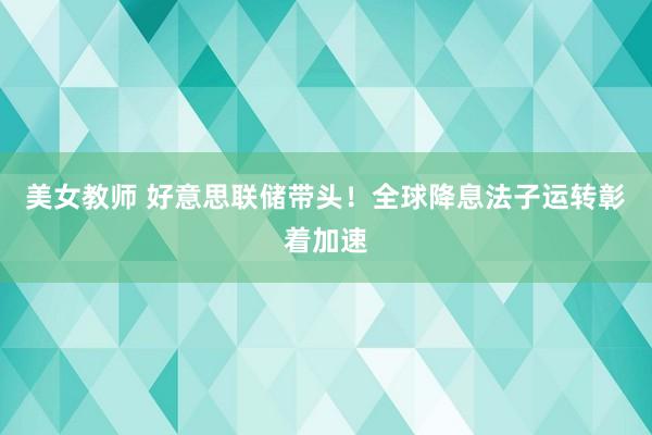 美女教师 好意思联储带头！全球降息法子运转彰着加速