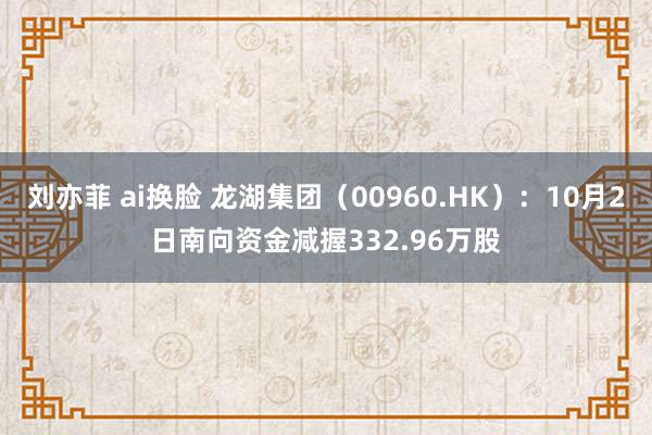 刘亦菲 ai换脸 龙湖集团（00960.HK）：10月2日南向资金减握332.96万股