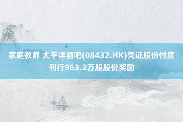 家庭教师 太平洋酒吧(08432.HK)凭证股份忖度刊行963.2万股股份奖励