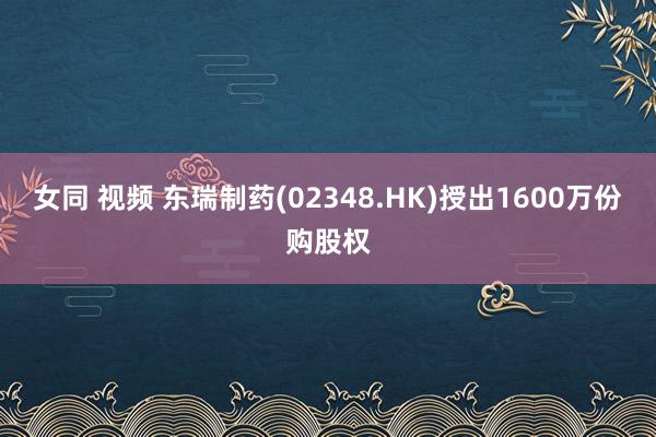 女同 视频 东瑞制药(02348.HK)授出1600万份购股权