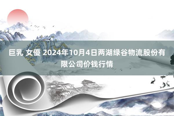 巨乳 女優 2024年10月4日两湖绿谷物流股份有限公司价钱行情