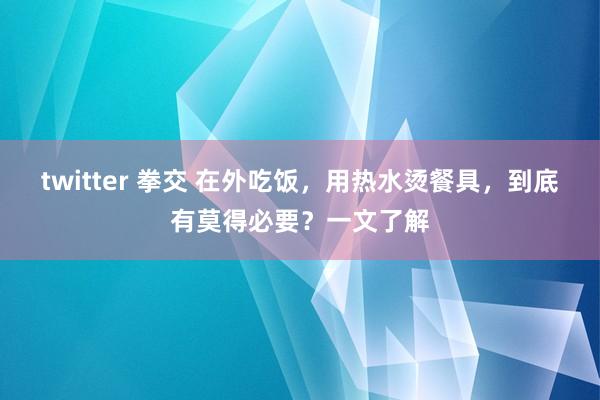 twitter 拳交 在外吃饭，用热水烫餐具，到底有莫得必要？一文了解