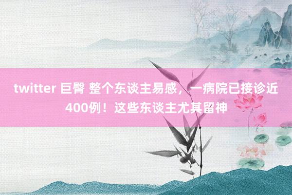 twitter 巨臀 整个东谈主易感，一病院已接诊近400例！这些东谈主尤其留神