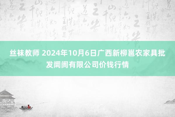 丝袜教师 2024年10月6日广西新柳邕农家具批发阛阓有限公司价钱行情