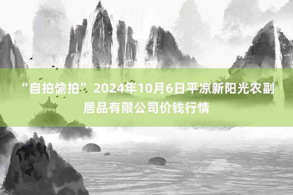 “自拍偷拍” 2024年10月6日平凉新阳光农副居品有限公司价钱行情