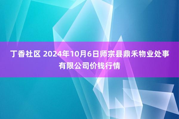 丁香社区 2024年10月6日师宗县鼎禾物业处事有限公司价钱行情