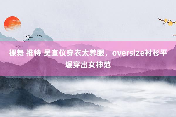 裸舞 推特 吴宣仪穿衣太养眼，oversize衬衫平缓穿出女神范